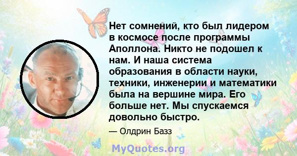 Нет сомнений, кто был лидером в космосе после программы Аполлона. Никто не подошел к нам. И наша система образования в области науки, техники, инженерии и математики была на вершине мира. Его больше нет. Мы спускаемся