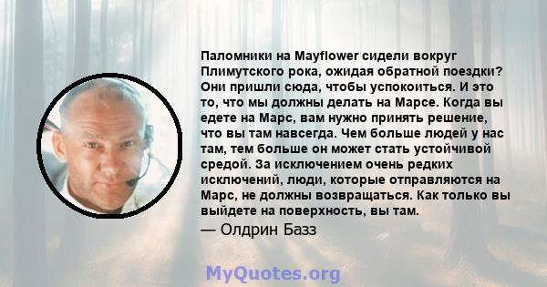 Паломники на Mayflower сидели вокруг Плимутского рока, ожидая обратной поездки? Они пришли сюда, чтобы успокоиться. И это то, что мы должны делать на Марсе. Когда вы едете на Марс, вам нужно принять решение, что вы там