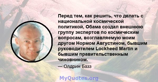 Перед тем, как решить, что делать с национальной космической политикой, Обама создал внешнюю группу экспертов по космическим вопросам, возглавляемую моим другом Нормом Августином, бывшим руководителем Lockheed Martin и