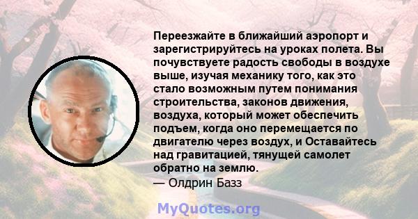 Переезжайте в ближайший аэропорт и зарегистрируйтесь на уроках полета. Вы почувствуете радость свободы в воздухе выше, изучая механику того, как это стало возможным путем понимания строительства, законов движения,