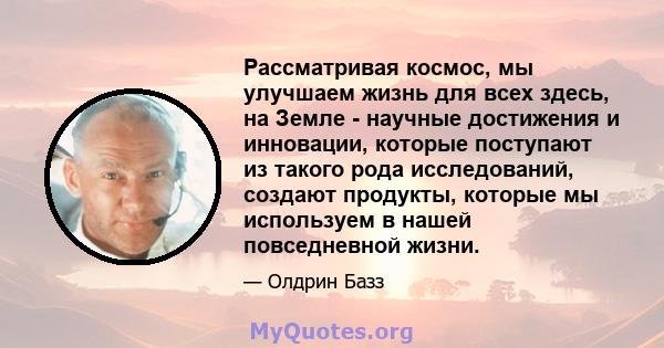 Рассматривая космос, мы улучшаем жизнь для всех здесь, на Земле - научные достижения и инновации, которые поступают из такого рода исследований, создают продукты, которые мы используем в нашей повседневной жизни.