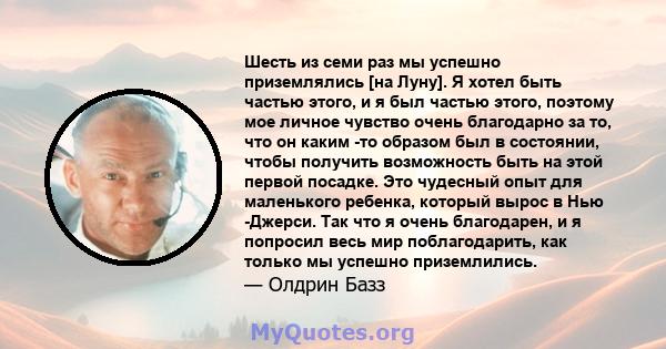 Шесть из семи раз мы успешно приземлялись [на Луну]. Я хотел быть частью этого, и я был частью этого, поэтому мое личное чувство очень благодарно за то, что он каким -то образом был в состоянии, чтобы получить