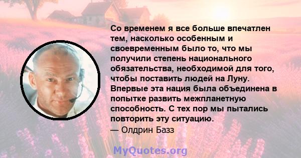 Со временем я все больше впечатлен тем, насколько особенным и своевременным было то, что мы получили степень национального обязательства, необходимой для того, чтобы поставить людей на Луну. Впервые эта нация была