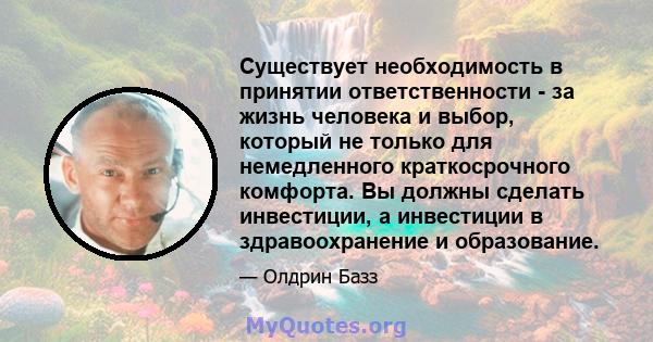 Существует необходимость в принятии ответственности - за жизнь человека и выбор, который не только для немедленного краткосрочного комфорта. Вы должны сделать инвестиции, а инвестиции в здравоохранение и образование.