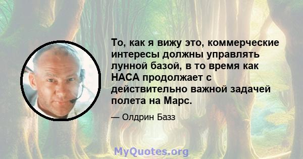 То, как я вижу это, коммерческие интересы должны управлять лунной базой, в то время как НАСА продолжает с действительно важной задачей полета на Марс.