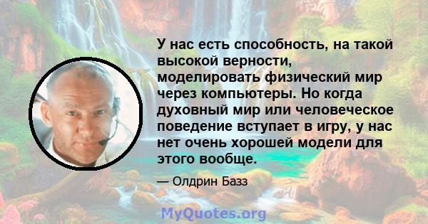 У нас есть способность, на такой высокой верности, моделировать физический мир через компьютеры. Но когда духовный мир или человеческое поведение вступает в игру, у нас нет очень хорошей модели для этого вообще.