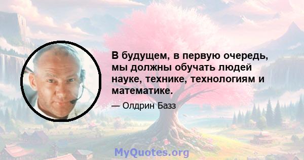 В будущем, в первую очередь, мы должны обучать людей науке, технике, технологиям и математике.