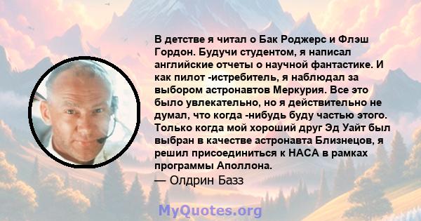 В детстве я читал о Бак Роджерс и Флэш Гордон. Будучи студентом, я написал английские отчеты о научной фантастике. И как пилот -истребитель, я наблюдал за выбором астронавтов Меркурия. Все это было увлекательно, но я