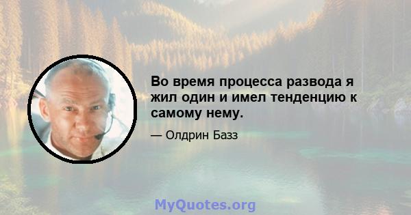 Во время процесса развода я жил один и имел тенденцию к самому нему.