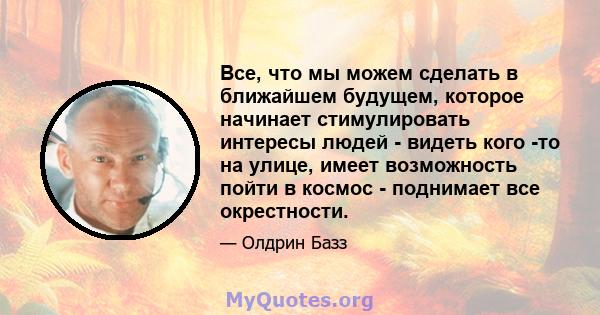 Все, что мы можем сделать в ближайшем будущем, которое начинает стимулировать интересы людей - видеть кого -то на улице, имеет возможность пойти в космос - поднимает все окрестности.