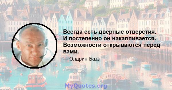 Всегда есть дверные отверстия. И постепенно он накапливается. Возможности открываются перед вами.