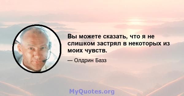 Вы можете сказать, что я не слишком застрял в некоторых из моих чувств.