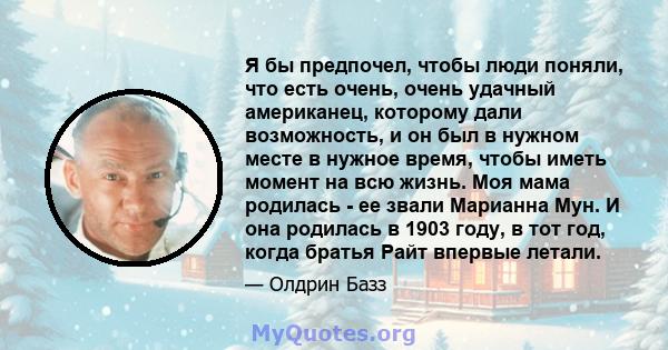 Я бы предпочел, чтобы люди поняли, что есть очень, очень удачный американец, которому дали возможность, и он был в нужном месте в нужное время, чтобы иметь момент на всю жизнь. Моя мама родилась - ее звали Марианна Мун. 