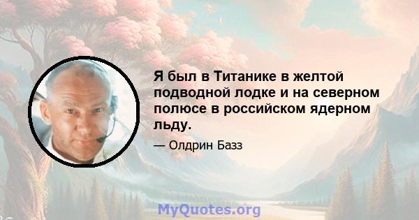 Я был в Титанике в желтой подводной лодке и на северном полюсе в российском ядерном льду.