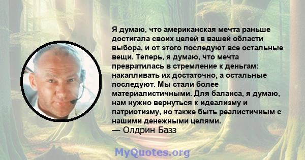 Я думаю, что американская мечта раньше достигала своих целей в вашей области выбора, и от этого последуют все остальные вещи. Теперь, я думаю, что мечта превратилась в стремление к деньгам: накапливать их достаточно, а