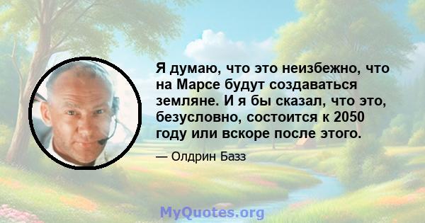 Я думаю, что это неизбежно, что на Марсе будут создаваться земляне. И я бы сказал, что это, безусловно, состоится к 2050 году или вскоре после этого.