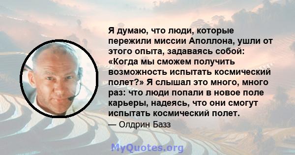 Я думаю, что люди, которые пережили миссии Аполлона, ушли от этого опыта, задаваясь собой: «Когда мы сможем получить возможность испытать космический полет?» Я слышал это много, много раз: что люди попали в новое поле