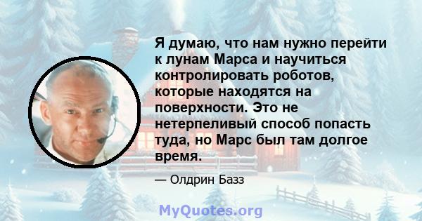 Я думаю, что нам нужно перейти к лунам Марса и научиться контролировать роботов, которые находятся на поверхности. Это не нетерпеливый способ попасть туда, но Марс был там долгое время.