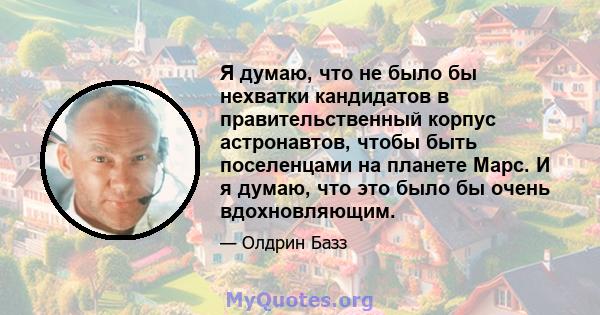 Я думаю, что не было бы нехватки кандидатов в правительственный корпус астронавтов, чтобы быть поселенцами на планете Марс. И я думаю, что это было бы очень вдохновляющим.