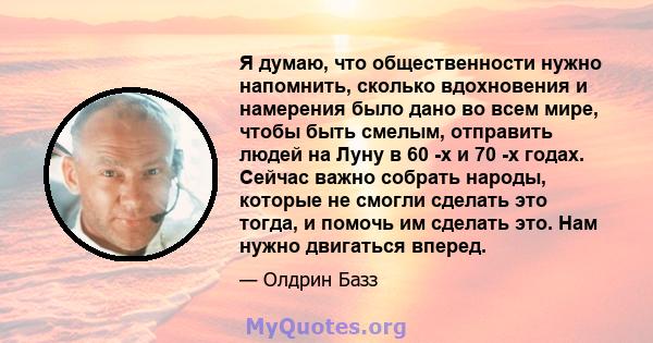 Я думаю, что общественности нужно напомнить, сколько вдохновения и намерения было дано во всем мире, чтобы быть смелым, отправить людей на Луну в 60 -х и 70 -х годах. Сейчас важно собрать народы, которые не смогли