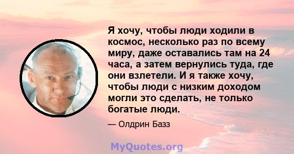 Я хочу, чтобы люди ходили в космос, несколько раз по всему миру, даже оставались там на 24 часа, а затем вернулись туда, где они взлетели. И я также хочу, чтобы люди с низким доходом могли это сделать, не только богатые 