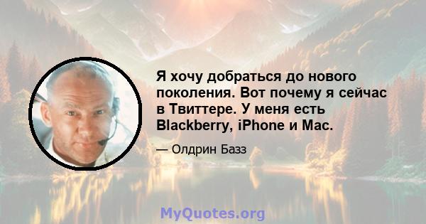 Я хочу добраться до нового поколения. Вот почему я сейчас в Твиттере. У меня есть Blackberry, iPhone и Mac.