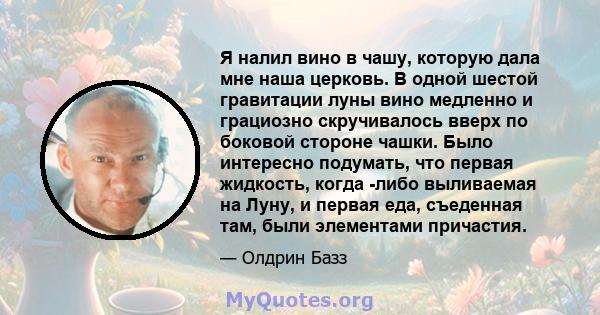 Я налил вино в чашу, которую дала мне наша церковь. В одной шестой гравитации луны вино медленно и грациозно скручивалось вверх по боковой стороне чашки. Было интересно подумать, что первая жидкость, когда -либо