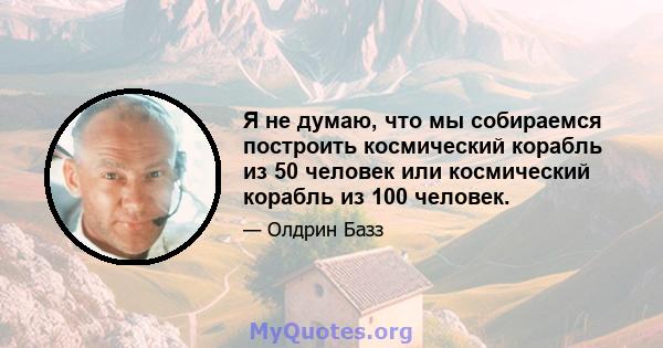 Я не думаю, что мы собираемся построить космический корабль из 50 человек или космический корабль из 100 человек.