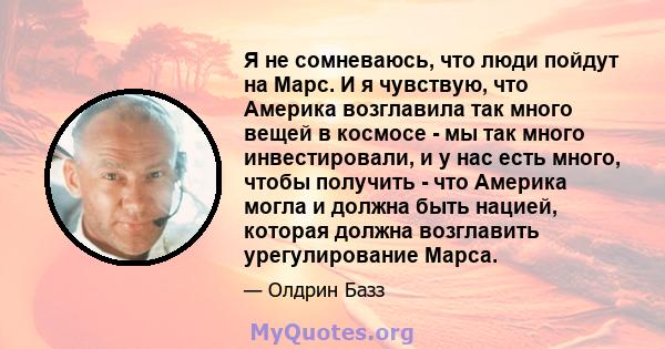 Я не сомневаюсь, что люди пойдут на Марс. И я чувствую, что Америка возглавила так много вещей в космосе - мы так много инвестировали, и у нас есть много, чтобы получить - что Америка могла и должна быть нацией, которая 