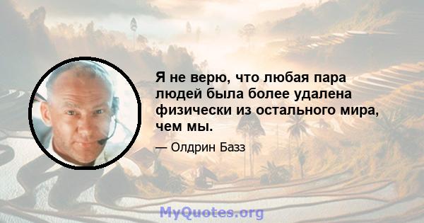 Я не верю, что любая пара людей была более удалена физически из остального мира, чем мы.