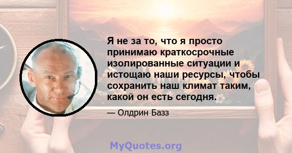 Я не за то, что я просто принимаю краткосрочные изолированные ситуации и истощаю наши ресурсы, чтобы сохранить наш климат таким, какой он есть сегодня.