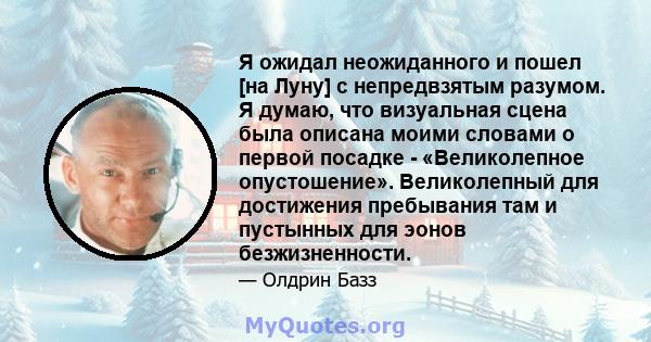 Я ожидал неожиданного и пошел [на Луну] с непредвзятым разумом. Я думаю, что визуальная сцена была описана моими словами о первой посадке - «Великолепное опустошение». Великолепный для достижения пребывания там и