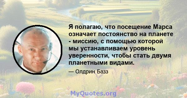 Я полагаю, что посещение Марса означает постоянство на планете - миссию, с помощью которой мы устанавливаем уровень уверенности, чтобы стать двумя планетными видами.