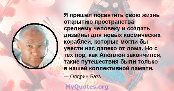 Я пришел посвятить свою жизнь открытию пространства среднему человеку и создать дизайны для новых космических кораблей, которые могли бы увести нас далеко от дома. Но с тех пор, как Аполлон закончился, такие путешествия 