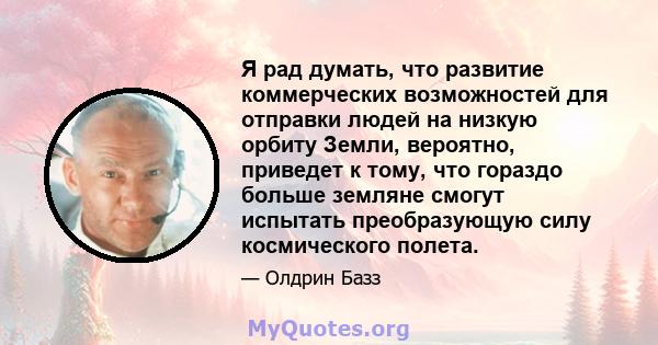 Я рад думать, что развитие коммерческих возможностей для отправки людей на низкую орбиту Земли, вероятно, приведет к тому, что гораздо больше земляне смогут испытать преобразующую силу космического полета.