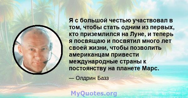 Я с большой честью участвовал в том, чтобы стать одним из первых, кто приземлился на Луне, и теперь я посвящаю и посвятил много лет своей жизни, чтобы позволить американцам привести международные страны к постоянству на 