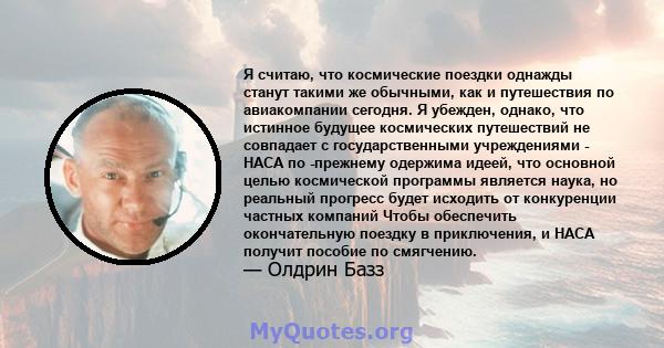 Я считаю, что космические поездки однажды станут такими же обычными, как и путешествия по авиакомпании сегодня. Я убежден, однако, что истинное будущее космических путешествий не совпадает с государственными