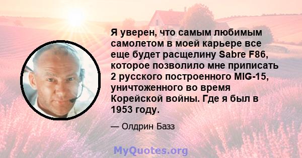 Я уверен, что самым любимым самолетом в моей карьере все еще будет расщелину Sabre F86, которое позволило мне приписать 2 русского построенного MIG-15, уничтоженного во время Корейской войны. Где я был в 1953 году.