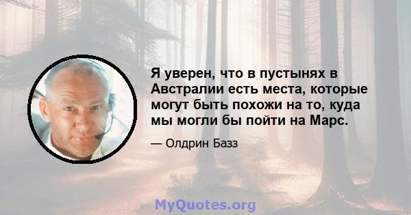 Я уверен, что в пустынях в Австралии есть места, которые могут быть похожи на то, куда мы могли бы пойти на Марс.