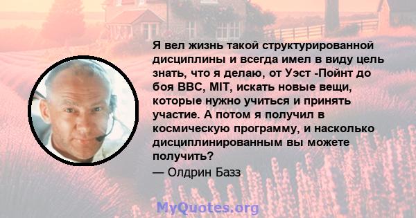 Я вел жизнь такой структурированной дисциплины и всегда имел в виду цель знать, что я делаю, от Уэст -Пойнт до боя ВВС, MIT, искать новые вещи, которые нужно учиться и принять участие. А потом я получил в космическую