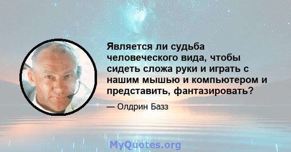 Является ли судьба человеческого вида, чтобы сидеть сложа руки и играть с нашим мышью и компьютером и представить, фантазировать?