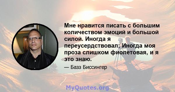 Мне нравится писать с большим количеством эмоций и большой силой. Иногда я переусердствовал; Иногда моя проза слишком фиолетовая, и я это знаю.