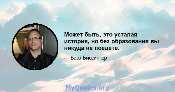 Может быть, это усталая история, но без образования вы никуда не поедете.