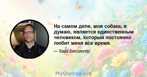 На самом деле, моя собака, я думаю, является единственным человеком, который постоянно любит меня все время.