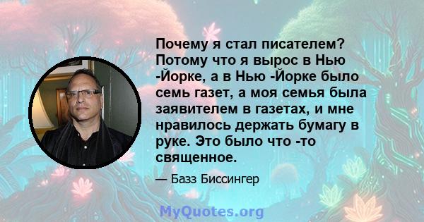 Почему я стал писателем? Потому что я вырос в Нью -Йорке, а в Нью -Йорке было семь газет, а моя семья была заявителем в газетах, и мне нравилось держать бумагу в руке. Это было что -то священное.