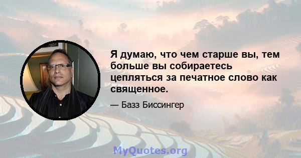 Я думаю, что чем старше вы, тем больше вы собираетесь цепляться за печатное слово как священное.