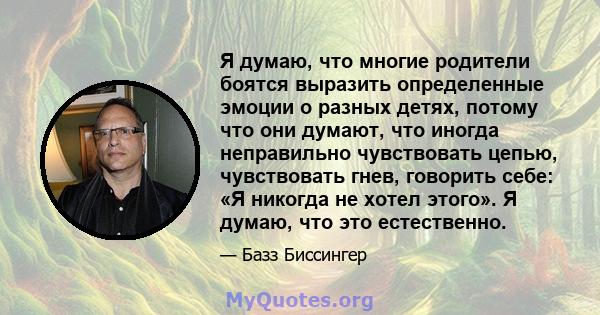 Я думаю, что многие родители боятся выразить определенные эмоции о разных детях, потому что они думают, что иногда неправильно чувствовать цепью, чувствовать гнев, говорить себе: «Я никогда не хотел этого». Я думаю, что 