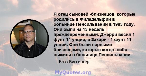 Я отец сыновей -близнецов, которые родились в Филадельфии в больнице Пенсильвании в 1983 году. Они были на 13 недель преждевременными. Джерри весил 1 фунт 14 унций, а Захари - 1 фунт 11 унций. Они были первыми