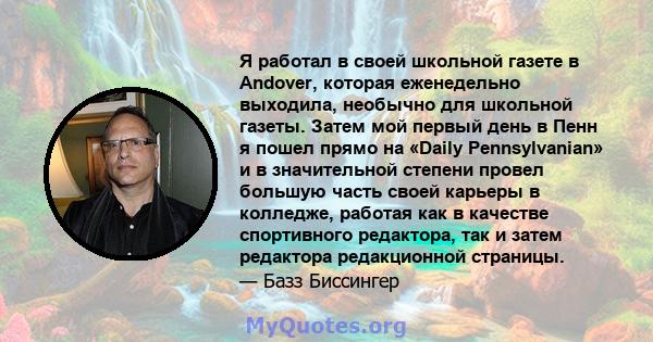 Я работал в своей школьной газете в Andover, которая еженедельно выходила, необычно для школьной газеты. Затем мой первый день в Пенн я пошел прямо на «Daily Pennsylvanian» и в значительной степени провел большую часть