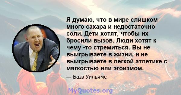 Я думаю, что в мире слишком много сахара и недостаточно соли. Дети хотят, чтобы их бросили вызов. Люди хотят к чему -то стремиться. Вы не выигрываете в жизни, и не выигрываете в легкой атлетике с мягкостью или эгоизмом.